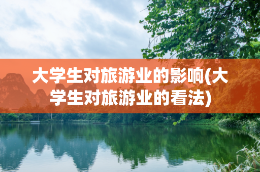 大学生对旅游业的影响(大学生对旅游业的看法)