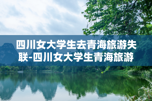 四川女大学生去青海旅游失联-四川女大学生青海旅游失联近20天