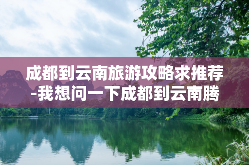 成都到云南旅游攻略求推荐-我想问一下成都到云南腾冲旅游攻略