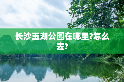 长沙玉湖公园在哪里?怎么去?