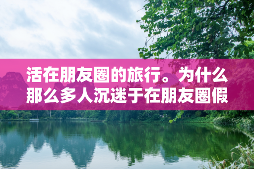 活在朋友圈的旅行。为什么那么多人沉迷于在朋友圈假装旅行？