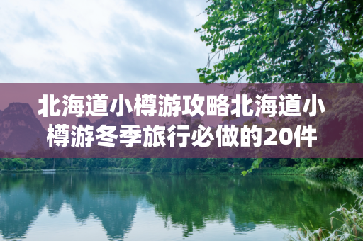 北海道小樽游攻略北海道小樽游冬季旅行必做的20件事