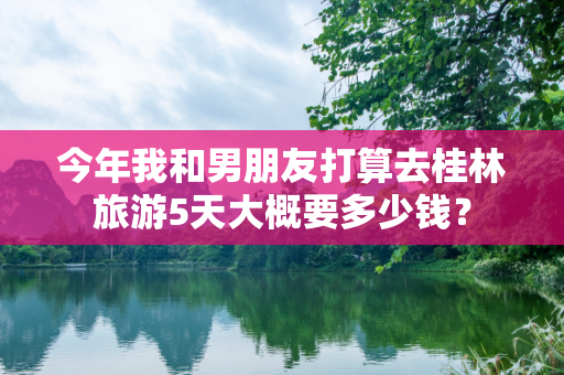 今年我和男朋友打算去桂林旅游5天大概要多少钱？