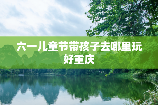 六一儿童节带孩子去哪里玩好重庆