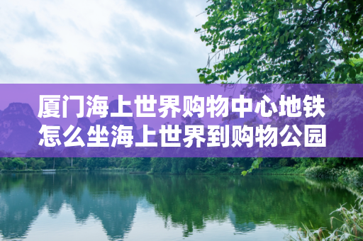 厦门海上世界购物中心地铁怎么坐海上世界到购物公园地铁