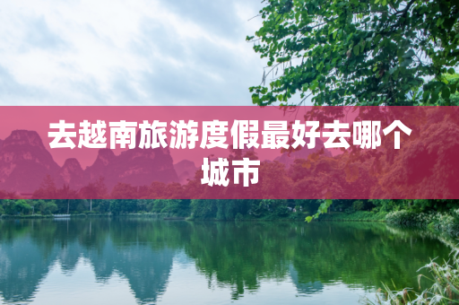 去越南旅游度假最好去哪个城市