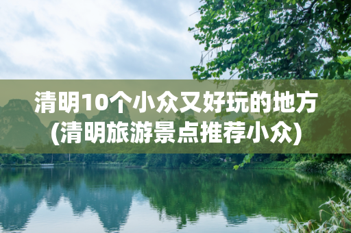 清明10个小众又好玩的地方(清明旅游景点推荐小众)