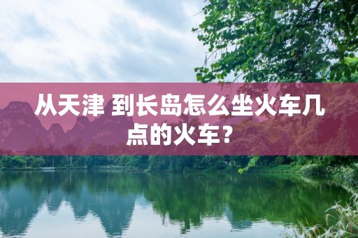 从天津 到长岛怎么坐火车几点的火车？