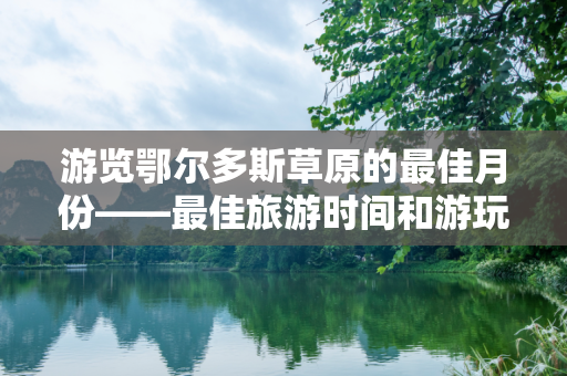 游览鄂尔多斯草原的最佳月份——最佳旅游时间和游玩攻略？