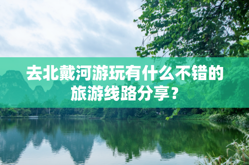 去北戴河游玩有什么不错的旅游线路分享？