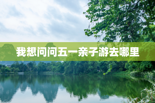 我想问问五一亲子游去哪里