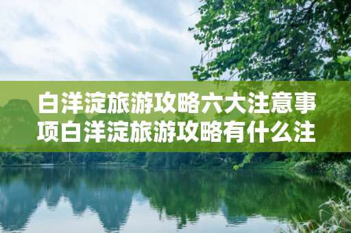 白洋淀旅游攻略六大注意事项白洋淀旅游攻略有什么注意事项