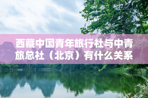 西藏中国青年旅行社与中青旅总社（北京）有什么关系？