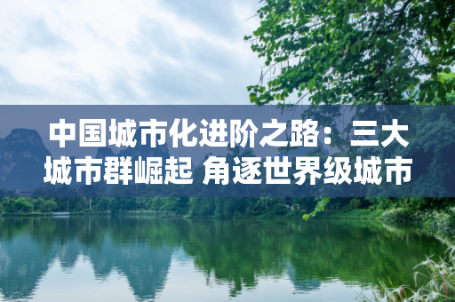 中国城市化进阶之路：三大城市群崛起 角逐世界级城市群