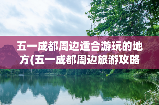 五一成都周边适合游玩的地方(五一成都周边旅游攻略)