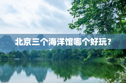 北京三个海洋馆哪个好玩？
