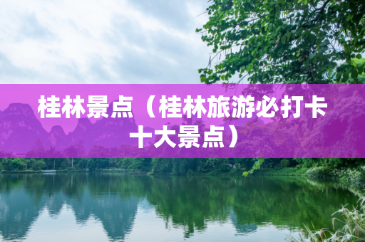 桂林景点（桂林旅游必打卡十大景点）