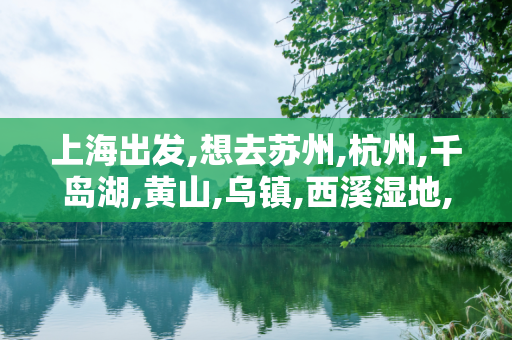 上海出发,想去苏州,杭州,千岛湖,黄山,乌镇,西溪湿地,路线怎么安排?