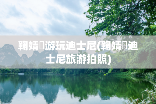 鞠婧祎游玩迪士尼(鞠婧祎迪士尼旅游拍照)