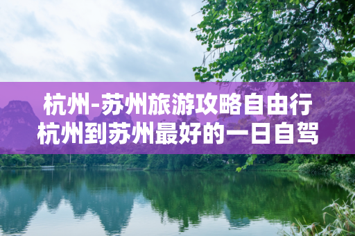 杭州-苏州旅游攻略自由行杭州到苏州最好的一日自驾游线路