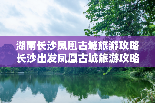 湖南长沙凤凰古城旅游攻略长沙出发凤凰古城旅游攻略