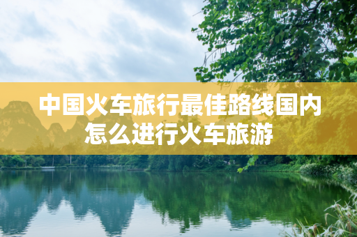 中国火车旅行最佳路线国内怎么进行火车旅游