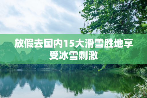 放假去国内15大滑雪胜地享受冰雪刺激