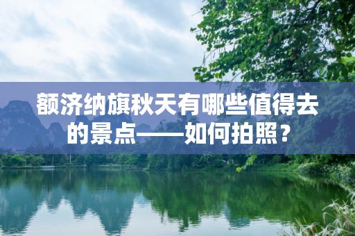 额济纳旗秋天有哪些值得去的景点——如何拍照？