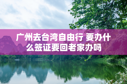 广州去台湾自由行 要办什么签证要回老家办吗