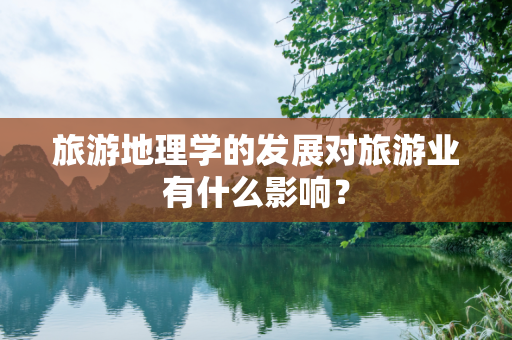 旅游地理学的发展对旅游业有什么影响？