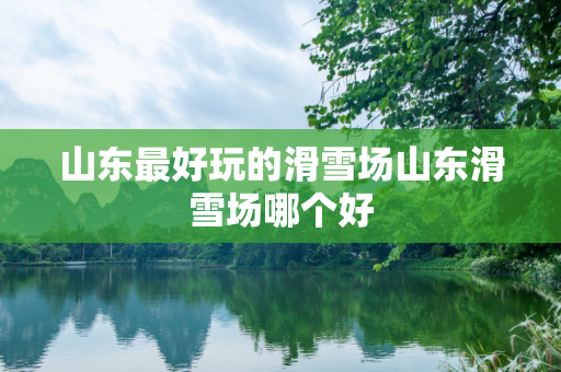 山东最好玩的滑雪场山东滑雪场哪个好