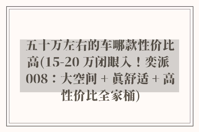 五十万左右的车哪款性价比高(15-20 万闭眼入!奕派 008:大空间 + 真舒适 + 高性价比全家桶)