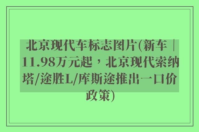 北京现代车标志图片(新车|11.98万元起,北京现代索纳塔/途胜L/库斯途推出一口价政策)