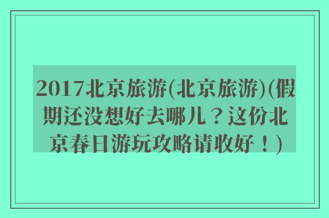 2017北京旅游(北京旅游)(假期还没想好去哪儿?这份北京春日游玩攻略请收好!)