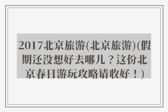 2017北京旅游(北京旅游)(假期还没想好去哪儿?这份北京春日游玩攻略请收好!)
