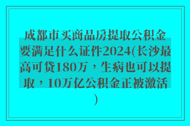 成都市买商品房提取公积金要满足什么证件2024(长沙最高可贷180万，生病也可以提取，10万亿公积金正被激活)