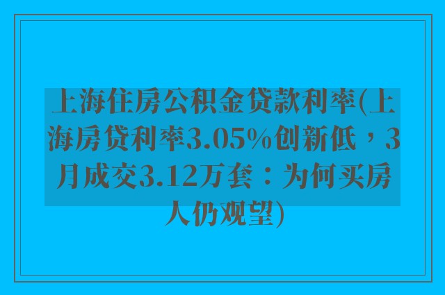 上海住房公积金贷款利率(上海房贷利率3.05%创新低,3月成交3.12万套:为何买房人仍观望)